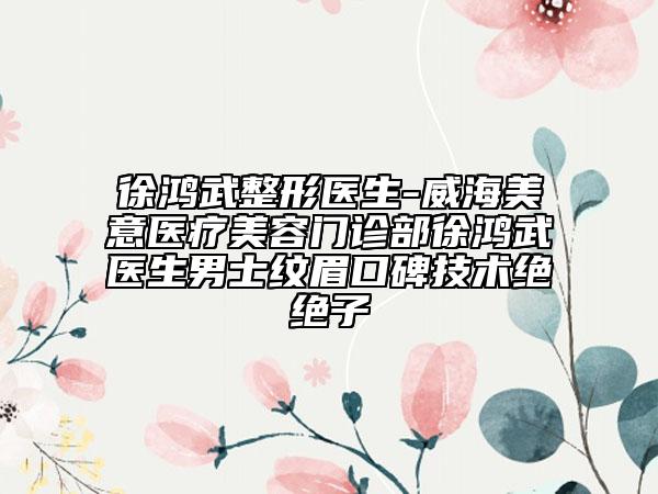 徐鸿武整形医生-威海美意医疗美容门诊部徐鸿武医生男士纹眉口碑技术绝绝子