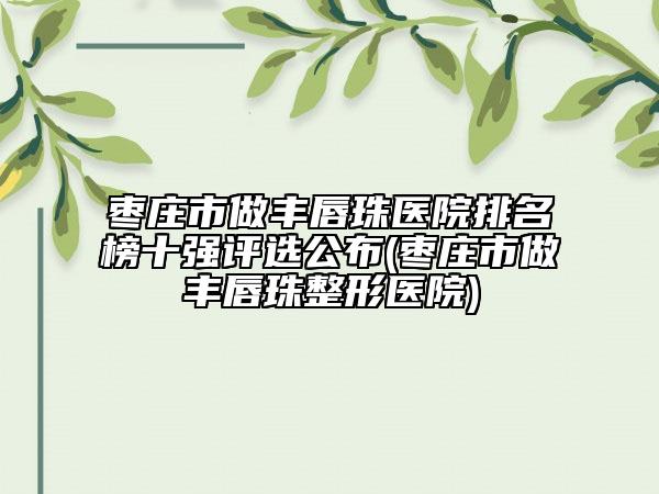 枣庄市做丰唇珠医院排名榜十强评选公布(枣庄市做丰唇珠整形医院)