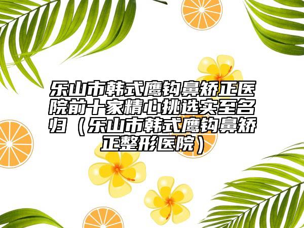 乐山市韩式鹰钩鼻矫正医院前十家精心挑选实至名归（乐山市韩式鹰钩鼻矫正整形医院）