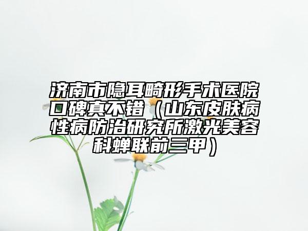济南市隐耳畸形手术医院口碑真不错（山东皮肤病性病防治研究所激光美容科蝉联前三甲）