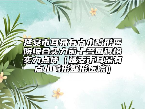 延安市耳朵有点小畸形医院综合实力前十名口碑榜实力点评（延安市耳朵有点小畸形整形医院）
