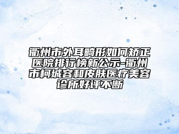 衢州市外耳畸形如何矫正医院排行榜新公示-衢州市柯城容和皮肤医疗美容诊所好评不断