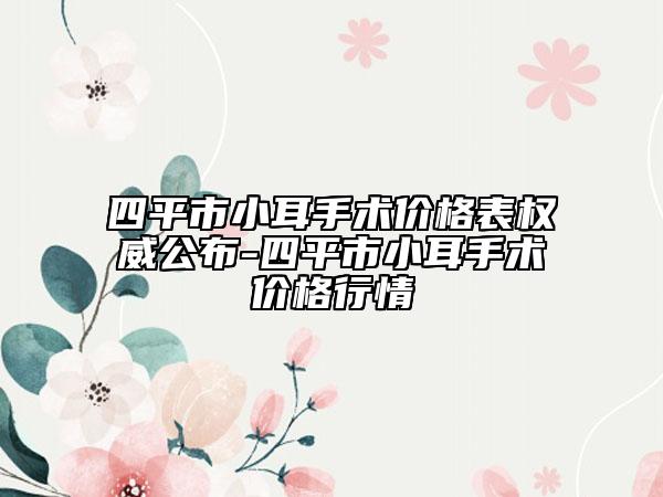 四平市小耳手术价格表权威公布-四平市小耳手术价格行情