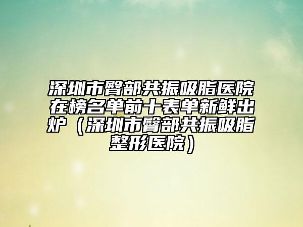 深圳市臀部共振吸脂医院在榜名单前十表单新鲜出炉（深圳市臀部共振吸脂整形医院）