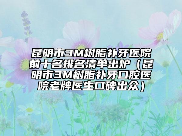 昆明市3M树脂补牙医院前十名排名清单出炉（昆明市3M树脂补牙口腔医院老牌医生口碑出众）