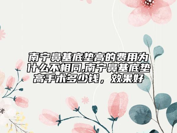 南宁鼻基底垫高的费用为什么不相同,南宁鼻基底垫高手术多少钱，效果好