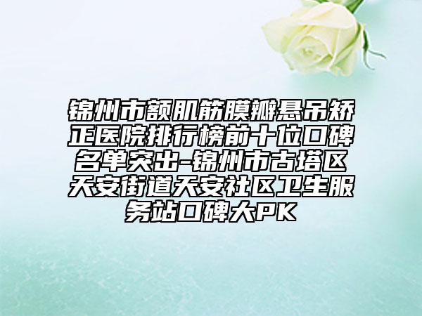 锦州市额肌筋膜瓣悬吊矫正医院排行榜前十位口碑名单突出-锦州市古塔区天安街道天安社区卫生服务站口碑大PK