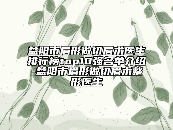 益阳市眉形做切眉术医生排行榜top10强名单介绍-益阳市眉形做切眉术整形医生