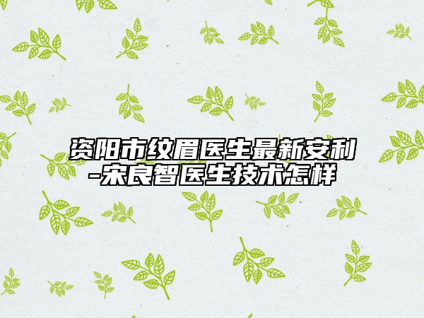 资阳市纹眉医生最新安利-宋良智医生技术怎样