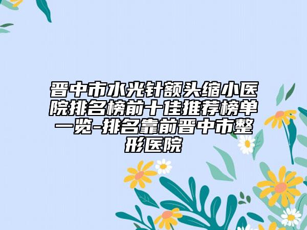 晋中市水光针额头缩小医院排名榜前十佳推荐榜单一览-排名靠前晋中市整形医院