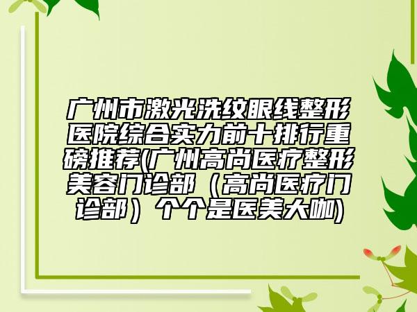 广州市激光洗纹眼线整形医院综合实力前十排行重磅推荐(广州高尚医疗整形美容门诊部（高尚医疗门诊部）个个是医美大咖)