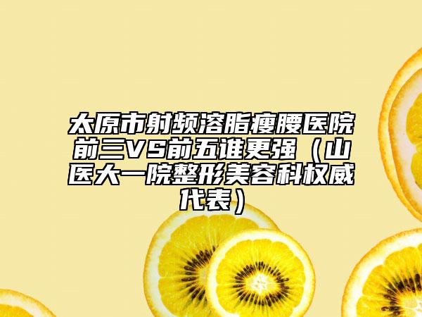 太原市射频溶脂瘦腰医院前三VS前五谁更强（山医大一院整形美容科权威代表）