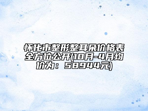 怀化市整形整耳朵价格表全方位公开(10月-4月均价为：58944元)