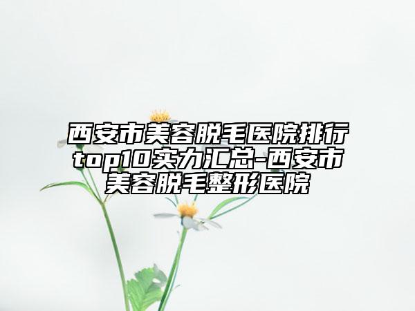 西安市美容脱毛医院排行top10实力汇总-西安市美容脱毛整形医院