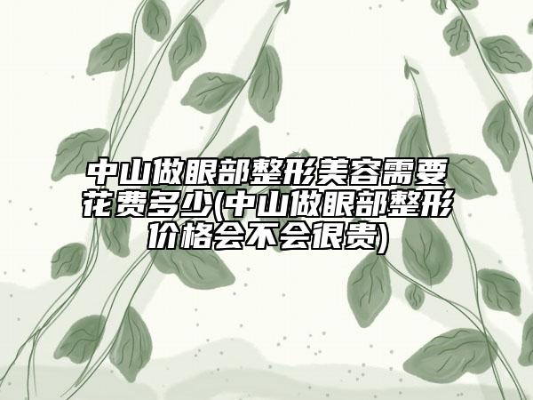 中山做眼部整形美容需要花费多少(中山做眼部整形价格会不会很贵)