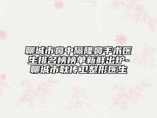 聊城市鼻中隔隆鼻手术医生排名榜榜单新鲜出炉-聊城市耿传卫整形医生