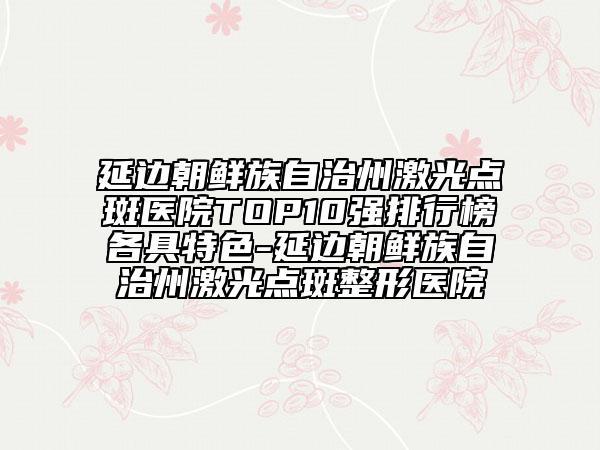 延边朝鲜族自治州激光点斑医院TOP10强排行榜各具特色-延边朝鲜族自治州激光点斑整形医院