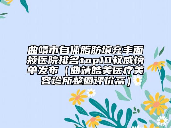 曲靖市自体脂肪填充丰面颊医院排名top10权威榜单发布（曲靖皓美医疗美容诊所整圈评价高）