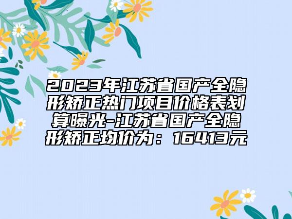 2023年江苏省国产全隐形矫正热门项目价格表划算曝光-江苏省国产全隐形矫正均价为：16413元