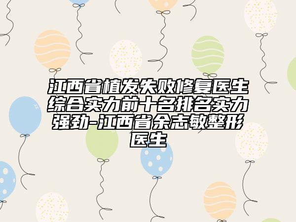 江西省植发失败修复医生综合实力前十名排名实力强劲-江西省余志敏整形医生