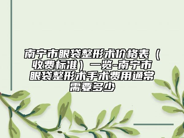南宁市眼袋整形术价格表（收费标准）一览-南宁市眼袋整形术手术费用通常需要多少