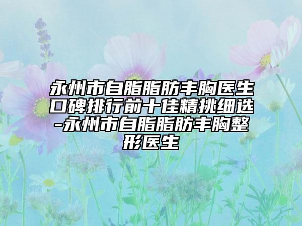 永州市自脂脂肪丰胸医生口碑排行前十佳精挑细选-永州市自脂脂肪丰胸整形医生