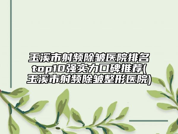 玉溪市射频除皱医院排名top10强实力口碑推荐(玉溪市射频除皱整形医院)