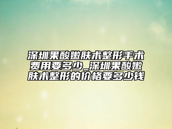 深圳果酸嫩肤术整形手术费用要多少_深圳果酸嫩肤术整形的价格要多少钱