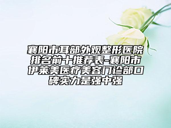 襄阳市耳部外观整形医院排名前十推荐表-襄阳市伊莱美医疗美容门诊部口碑实力是强中强