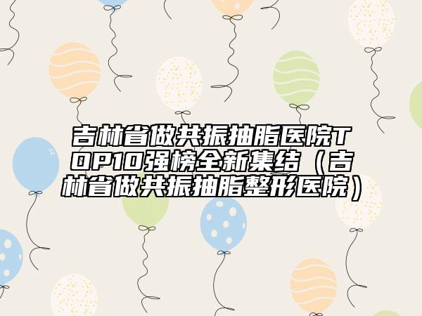 吉林省做共振抽脂医院TOP10强榜全新集结（吉林省做共振抽脂整形医院）