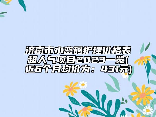 济南市水密码护理价格表超人气项目2023一览(近6个月均价为：431元)