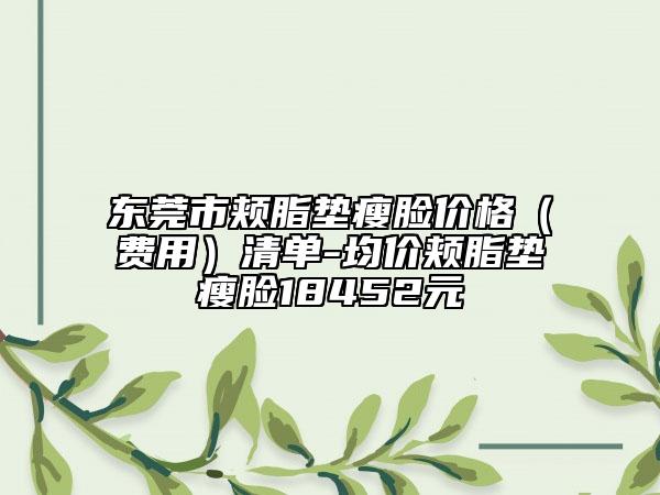 东莞市颊脂垫瘦脸价格（费用）清单-均价颊脂垫瘦脸18452元