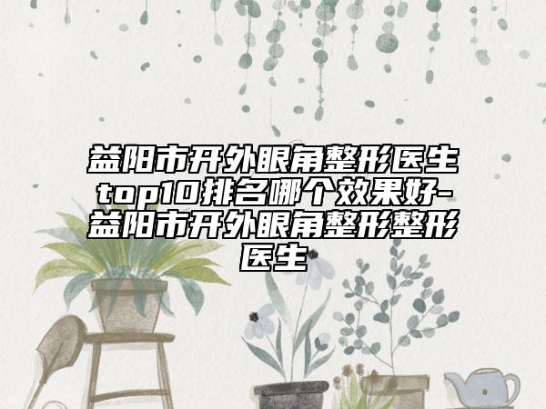 益阳市开外眼角整形医生top10排名哪个效果好-益阳市开外眼角整形整形医生