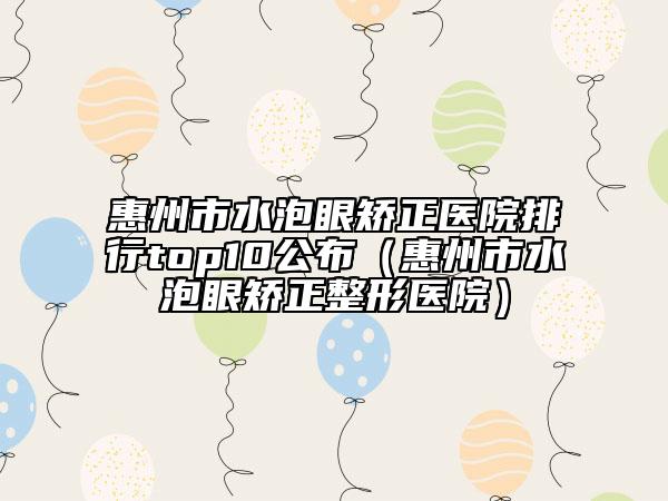 惠州市水泡眼矫正医院排行top10公布（惠州市水泡眼矫正整形医院）