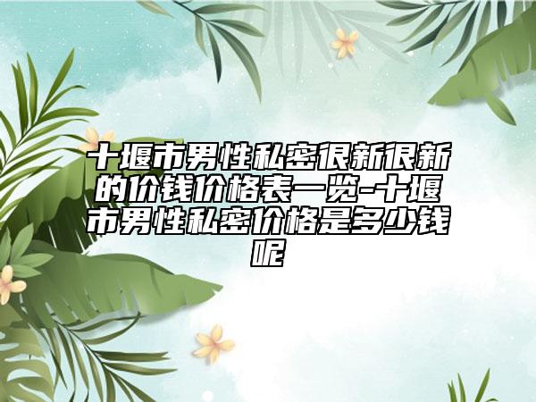 十堰市男性私密很新很新的价钱价格表一览-十堰市男性私密价格是多少钱呢