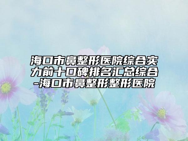 海口市鼻整形医院综合实力前十口碑排名汇总综合-海口市鼻整形整形医院