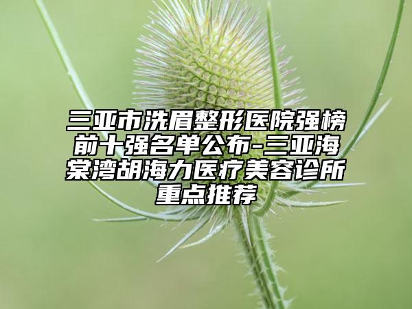 三亚市洗眉整形医院强榜前十强名单公布-三亚海棠湾胡海力医疗美容诊所重点推荐