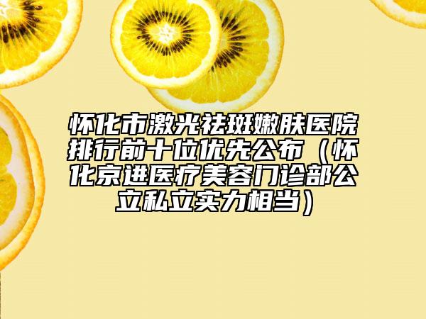 怀化市激光祛斑嫩肤医院排行前十位优先公布（怀化京进医疗美容门诊部公立私立实力相当）