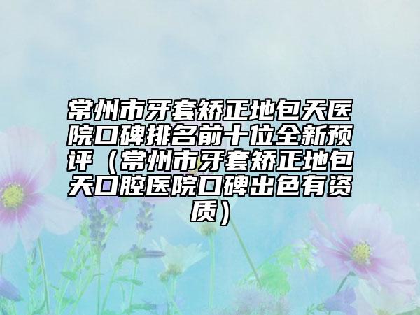 常州市牙套矫正地包天医院口碑排名前十位全新预评（常州市牙套矫正地包天口腔医院口碑出色有资质）
