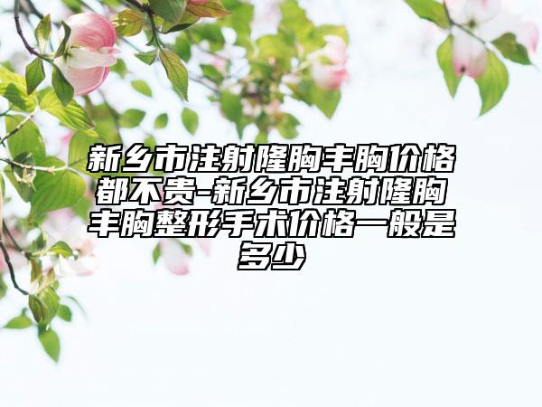 新乡市注射隆胸丰胸价格都不贵-新乡市注射隆胸丰胸整形手术价格一般是多少