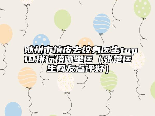 随州市植皮去纹身医生top10排行榜哪里医（张楚医生网友点评好）