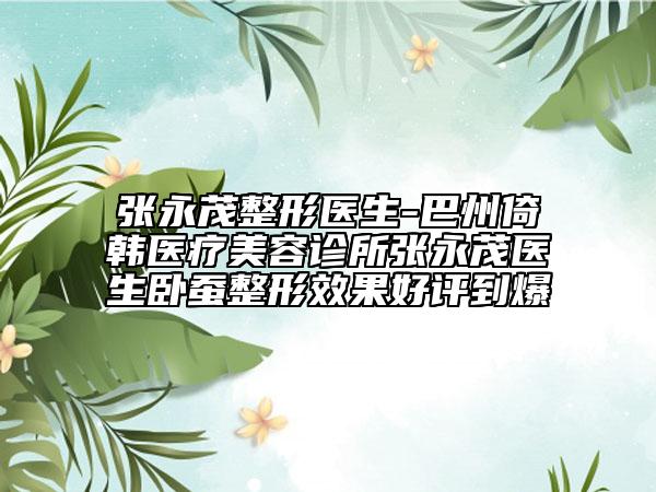张永茂整形医生-巴州倚韩医疗美容诊所张永茂医生卧蚕整形效果好评到爆