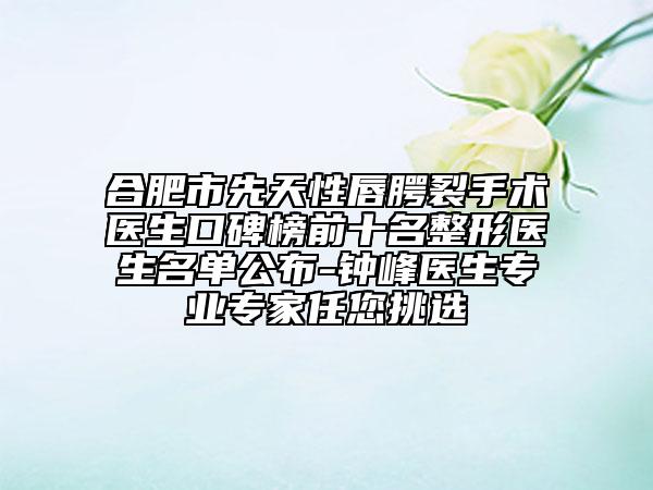 合肥市先天性唇腭裂手术医生口碑榜前十名整形医生名单公布-钟峰医生专业专家任您挑选