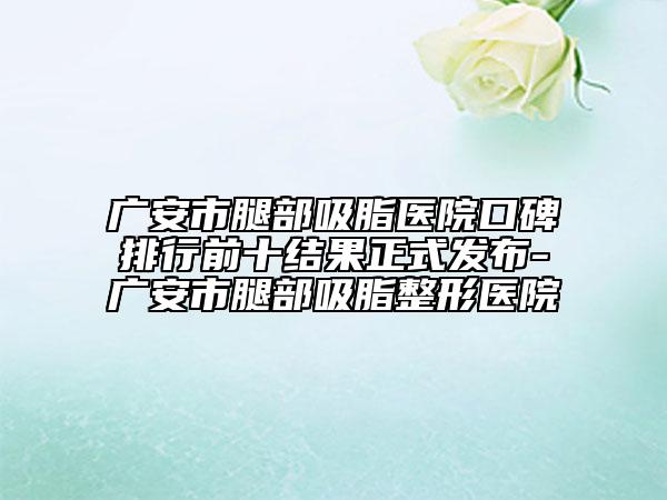广安市腿部吸脂医院口碑排行前十结果正式发布-广安市腿部吸脂整形医院