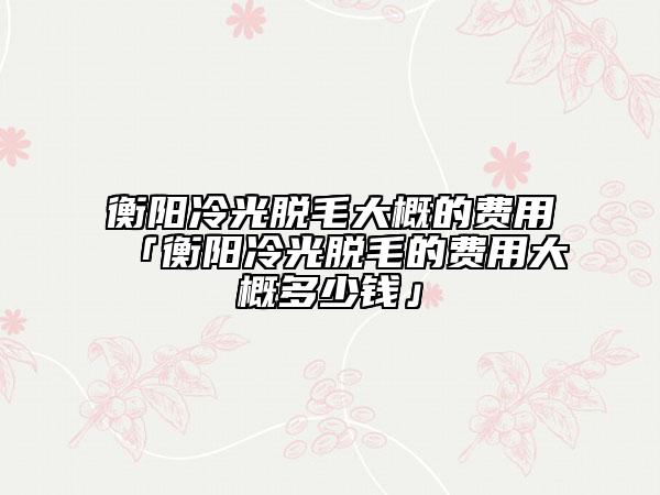 衡阳冷光脱毛大概的费用「衡阳冷光脱毛的费用大概多少钱」