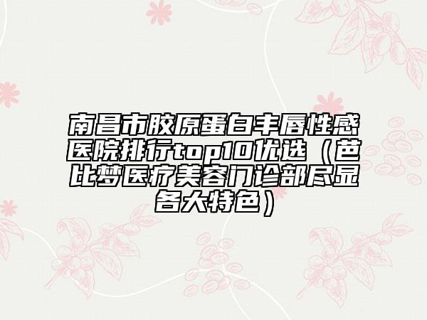 南昌市胶原蛋白丰唇性感医院排行top10优选（芭比梦医疗美容门诊部尽显各大特色）