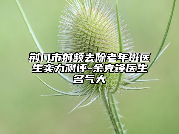 荆门市射频去除老年斑医生实力测评-余克锋医生名气大