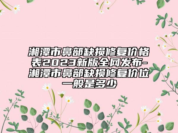 湘潭市鼻部缺损修复价格表2023新版全网发布-湘潭市鼻部缺损修复价位一般是多少