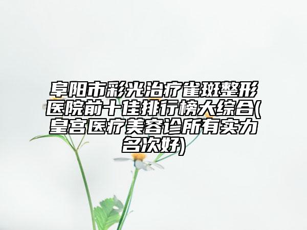 阜阳市彩光治疗雀斑整形医院前十佳排行榜大综合(皇宫医疗美容诊所有实力名次好)