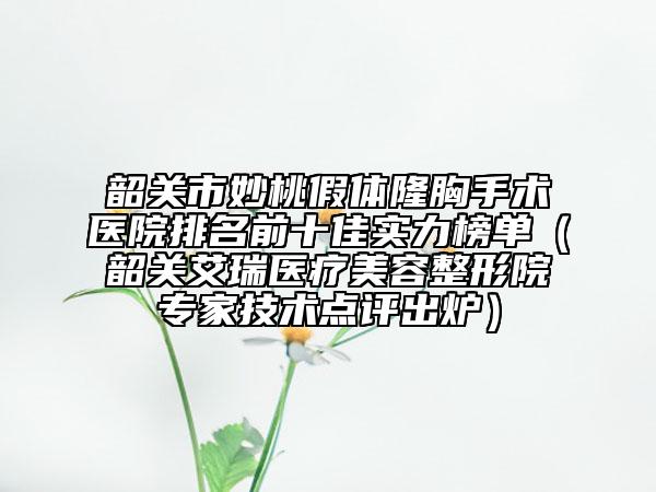 韶关市妙桃假体隆胸手术医院排名前十佳实力榜单（韶关艾瑞医疗美容整形院专家技术点评出炉）